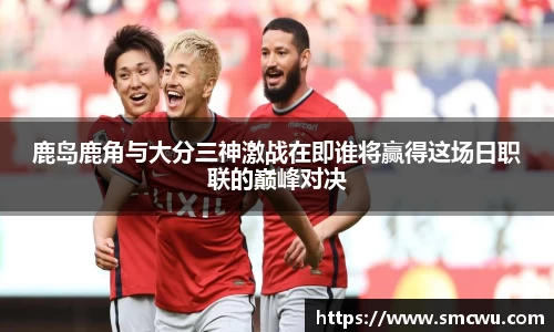 鹿岛鹿角与大分三神激战在即谁将赢得这场日职联的巅峰对决