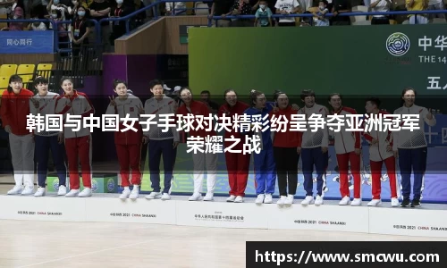 韩国与中国女子手球对决精彩纷呈争夺亚洲冠军荣耀之战